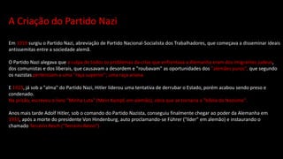 A Criação do Partido Nazi
Em 1919 surgiu o Partido Nazi, abreviação de Partido Nacional-Socialista dos Trabalhadores, que começava a disseminar ideais
antissemitas entre a sociedade alemã.
O Partido Nazi alegava que a culpa de todos os problemas da crise que enfrentava a Alemanha eram dos imigrantes judeus,
dos comunistas e dos liberais, que causavam a desordem e "roubavam" as oportunidades dos "alemães puros", que segundo
os nazistas pertenciam a uma "raça superior"; uma raça ariana.
E 1923, já sob a "alma" do Partido Nazi, Hitler liderou uma tentativa de derrubar o Estado, porém acabou sendo preso e
condenado.
Na prisão, escreveu o livro "Minha Luta" (Mein Kampf, em alemão), obra que se tornaria a "bíblia do Nazismo".
Anos mais tarde Adolf Hitler, sob o comando do Partido Nazista, conseguiu finalmente chegar ao poder da Alemanha em
1933, após a morte do presidente Von Hindenburg, auto proclamando-se Führer ("líder" em alemão) e instaurando o
chamado Terceiro Reich ("Terceiro Reino").
 