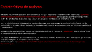 Características do nazismo
O Nazismo ficou marcado pelos seus ideais antissemitas, ou seja, o preconceito e hostilidade contra o povo judeu. Os nazistas
também perseguiam, torturavam e matavam comunistas, negros, homossexuais e outras pessoas que não eram enquadradas
dentro das características da chamada "raça ariana", a raça superior alemã defendida pelo Partido Nazista.
Entre as principais características do regime nazista está o antiparlamentarismo, o pangermanismo (um ideal que pretendia
unificar todos os povos germânicos localizados na Europa Central), o racismo (preconceito e repulsa por diferentes raças étnicas)
e o totalitarismo.
A tática adotada pelo nazismo para cumprir com todos os seus objetivos foi chamada de "Solução Final" ou seja, eliminar todos
os povos judeus que ocupavam territórios alemães.
Sob ordens de Adolf Hitler teve início o Holocausto, um processo de genocídio da população judia e demais etnias que não eram
consideradas "dignas" de povoar os territórios alemães.
Estima-se que tenham morrido mais de seis milhões de judeus durante o Holocausto, em Campos de Concentração e de
Trabalhos Forçados.
 