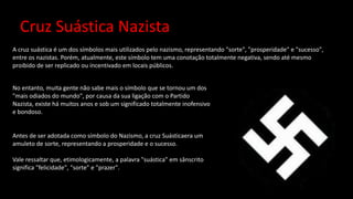 Cruz Suástica Nazista
A cruz suástica é um dos símbolos mais utilizados pelo nazismo, representando "sorte", "prosperidade" e "sucesso",
entre os nazistas. Porém, atualmente, este símbolo tem uma conotação totalmente negativa, sendo até mesmo
proibido de ser replicado ou incentivado em locais públicos.
No entanto, muita gente não sabe mais o símbolo que se tornou um dos
"mais odiados do mundo", por causa da sua ligação com o Partido
Nazista, existe há muitos anos e sob um significado totalmente inofensivo
e bondoso.
Antes de ser adotada como símbolo do Nazismo, a cruz Suásticaera um
amuleto de sorte, representando a prosperidade e o sucesso.
Vale ressaltar que, etimologicamente, a palavra "suástica" em sânscrito
significa "felicidade", "sorte" e "prazer".
 