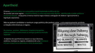 O termo apartheid refere-se a uma politica racial implantada na Africa do Sul.
De acordo com esse regime, a minorica branca, a unica raça que tinha direitos , detinha todo o poder politico e
economico do pais , enaquanto à imensa maioria negra restava a obrigação de obdecer rigorosamente a
legislação separatista .
Não se podiam candidatar a nenhum cargo politico,não podiam votar , e era expressamente proibida
a relação entre brancas e negros .
Os cinemas , piscinas , bibliotecas, hospitais,transportes
publicos,escolas e outros locais ou serviços publicos era tudo
separado .
O objetivo do apartheid era separar as raças (brancos,
asiáticos, mestiços ou negros), estabelecendo uma hierarquia
em que a raça branca dominava o resto da população.
 