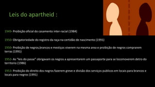 Leis do apartheid :
1949- Proibição oficial do casamento inter-racial (1984)
1950- Obrigatoriedade do registro da raça na certidão de nascimento (1991)
1950- Proibição de negros,brancos e mestiços viverem na mesma area e proibição de negros comprarem
terras (1991)
1952- As “leis do passe” obrigavam os negros a apresentarem um passaporte para se locomoverem detro do
territorio (1986)
1953- Proibição do direito dos negros fazerem greve e divisão dos serviços publicos em locais para brancos e
locais para negros (1991)
 