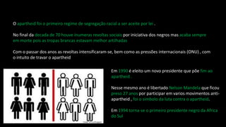 O apartheid foi o primeiro regime de segregação racial a ser aceite por lei .
No final da decada de 70 houve inumeras revoltas sociais por iniciativa dos negros mas acaba sempre
em morte pois as tropas brancas estavam melhor artilhadas
Com o passar dos anos as revoltas intensificaram-se, bem como as pressões internacionais (ONU) , com
o intuito de travar o apartheid
Em 1990 é eleito um novo presidente que põe fim ao
apartheid .
Nesse mesmo ano é libertado Nelson Mandela que ficou
preso 27 anos por participar em varios movimentos anti-
apartheid , foi o simbolo da luta contra o apartheid.
Em 1994 torna-se o primeiro presidente negro da Africa
do Sul
 