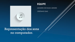Representação dos sons
no computador.
EQUIPE
LEANDRO DE SOUZA MENDES
CRISTIANO DIAS
 