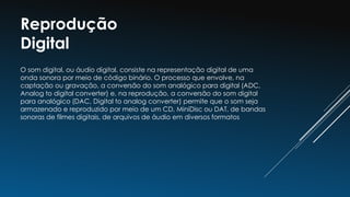 Reprodução
Digital
O som digital, ou áudio digital, consiste na representação digital de uma
onda sonora por meio de código binário. O processo que envolve, na
captação ou gravação, a conversão do som analógico para digital (ADC,
Analog to digital converter) e, na reprodução, a conversão do som digital
para analógico (DAC, Digital to analog converter) permite que o som seja
armazenado e reproduzido por meio de um CD, MiniDisc ou DAT, de bandas
sonoras de filmes digitais, de arquivos de áudio em diversos formatos
 