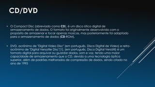 • O Compact Disc (abreviado como CD), é um disco ótico digital de
armazenamento de dados. O formato foi originalmente desenvolvido com o
propósito de armazenar e tocar apenas músicas, mas posteriormente foi adaptado
para o armazenamento de dados (CD-ROM).
• DVD, acrônimo de "Digital Video Disc" (em português, Disco Digital de Video) e retro-
acrônimo de "Digital Versatile Disc"[1], (em português, Disco Digital Versátil) é um
formato digital para arquivar ou guardar dados, som e voz, tendo uma maior
capacidade de armazenamento que o CD, devido a uma tecnologia óptica
superior, além de padrões melhorados de compressão de dados, sendo criado no
ano de 1995
CD/DVD
 