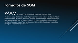 Formatos de SOM
WAVé a sigla para Waveform Audio File Format, e foi
desenvolvido pela Microsoft e IBM para armazenamento de áudio em PCs. É
baseado em PCM e não “sacrifica” dados, portanto exige bastante espaço.
Em média, ocupa até 10 MB por minuto. É compatível com praticamente
qualquer tocador atual. Pela qualidade máxima, é indicado para edições,
mixagens e trabalhos profissionais.
 