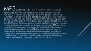 MP3(MPEG-1/2 Audio Layer 3) foi um dos primeiros tipos de
compressão de áudio com perdas quase imperceptíveis ao ouvido
humano. O seu bitrate (taxa de bits) é da ordem de kbps (quilobits por
segundo), sendo 128 kbps a taxa-padrão, na qual a redução do tamanho
do arquivo é de cerca de 90%, ou seja, o tamanho do arquivo passa a ser
1/10 do tamanho original. A taxa de bits pode chegar a até 320 kbps (cerca
de 2,3 MB/min de áudio), gerando a máxima qualidade sonora do formato,
na qual a redução do tamanho do arquivo é de cerca de 75%, ou seja, o
tamanho do arquivo passa a ser cerca de 1/4 do original. Há também
outras taxas intermediárias, como 192 kbps e 256 kbps, cuja escolha
depende da relação custo-benefício desejada, onde o tamanho do
arquivo pode ser reduzido em detrimento da qualidade/fidelidade do som.
Para efeitos de comparação, as músicas de um CD de áudio comum
possuem uma taxa de amostra de dados de 1411,2 kbps.
 