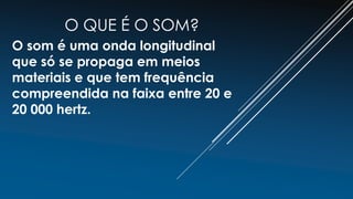 O QUE É O SOM?
O som é uma onda longitudinal
que só se propaga em meios
materiais e que tem frequência
compreendida na faixa entre 20 e
20 000 hertz.
 