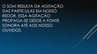 O SOM RESULTA DA AGITAÇÃO
DAS PARTICULAS EM NOSSO
REDOR. ESSA AGITAÇÃO
PROPAGA-SE DESDE A FONTE
SONORA ATÉ AOS NOSSO
OUVIDOS.
 