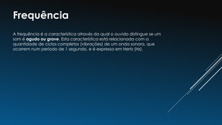Frequência
A frequência é a característica através da qual o ouvido distingue se um
som é agudo ou grave. Esta característica está relacionada com a
quantidade de ciclos completos (vibrações) de um onda sonora, que
ocorrem num período de 1 segundo, e é expressa em Hertz (Hz).
 