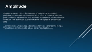 Amplitude
Amplitude de uma onda é a medida da magnitude da máxima
perturbação do meio durante um ciclo da onda. A unidade utilizada
para a medida depende do tipo da onda. Por exemplo, a amplitude de
ondas de som e sinais de áudio costumam ser expressas em decibéis
(dB).
A amplitude de uma onda pode ser constante ou variar com o tempo.
Variações de amplitude são a base para modulações AM.
 