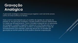 Gravação
Analógica
A gravação analógica caracteriza-se por registar o som da fonte sonora
como um sinal contínuo no tempo.
Todo o som é caracterizado por um padrão de rapidez da variação da
pressão ar. Na gravação analógica, aquele padrão é imposto diretamente
no médio de armazenamento, como o entalhe ondeante em um gravação
de fonógrafo, o padrão magnético variado em uma fita gravada, ou o
padrão de claridade variada de um filme. As Imperfeições no meio de
armazenamento (por exemplo, partículas de pó em um entalhe de
gravação) se tornam parte do sinal auditivo durante a reprodução.
 