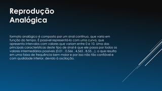 Reprodução
Analógica
formato analógico é composto por um sinal contínuo, que varia em
função do tempo. É possível representá-lo com uma curva, que
apresenta intervalos com valores que variam entre 0 e 10. Uma das
principais características deste tipo de sinal é que ele passa por todos os
valores intermediários possíveis (0.01 , 0.566 , 4.565 , 8.55…), o que resulta
em uma faixa de frequência bem maior e por isso não tão confiável e
com qualidade inferior, devido à oscilação.
 