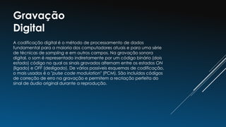 Gravação
Digital
A codificação digital é o método de processamento de dados
fundamental para a maioria dos computadores atuais e para uma série
de técnicas de sampling e em outros campos. Na gravação sonora
digital, o som é representado indiretamente por um código binário (dois
estado) código no qual os sinais gravados alternam entre os estados ON
(ligado) e OFF (desligado). De vários possíveis esquemas de codificação,
o mais usados é o "pulse code modulation" (PCM). São incluídos códigos
de correção de erro na gravação e permitem a recriação perfeita do
sinal de áudio original durante a reprodução.
 