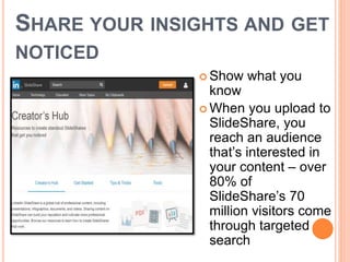 SHARE YOUR INSIGHTS AND GET
NOTICED
 Show what you
know
 When you upload to
SlideShare, you
reach an audience
that’s interested in
your content – over
80% of
SlideShare’s 70
million visitors come
through targeted
search
 