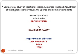 10/22/16GYANENDRA RAWAT1
A Comparative study of vocational choice, Aspiration level and Adjustment
of the Higher secondary level Art, Science and Commerce students
Research Proposal
Submitted to
ABC UNIVERSITY
By
GYANENDRA RAWAT
Department of Education
ABC UNIVERSITY
INDIA
2016
 