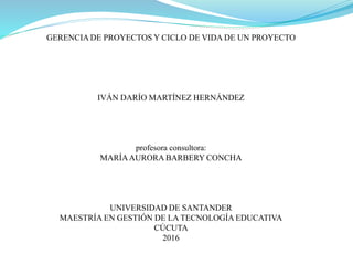 GERENCIA DE PROYECTOS Y CICLO DE VIDA DE UN PROYECTO
IVÁN DARÍO MARTÍNEZ HERNÁNDEZ
profesora consultora:
MARÍAAURORA BARBERY CONCHA
UNIVERSIDAD DE SANTANDER
MAESTRÍA EN GESTIÓN DE LA TECNOLOGÍA EDUCATIVA
CÚCUTA
2016
 