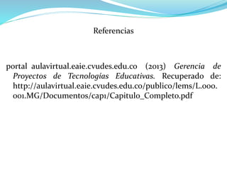 Referencias
portal_aulavirtual.eaie.cvudes.edu.co (2013) Gerencia de
Proyectos de Tecnologías Educativas. Recuperado de:
http://aulavirtual.eaie.cvudes.edu.co/publico/lems/L.000.
001.MG/Documentos/cap1/Capitulo_Completo.pdf
 