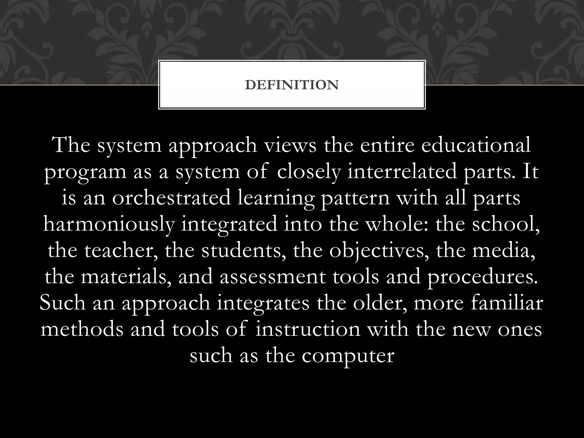 The system approach views the entire educational
program as a system of closely interrelated parts. It
is an orchestrated learning pattern with all parts
harmoniously integrated into the whole: the school,
the teacher, the students, the objectives, the media,
the materials, and assessment tools and procedures.
Such an approach integrates the older, more familiar
methods and tools of instruction with the new ones
such as the computer
DEFINITION
 