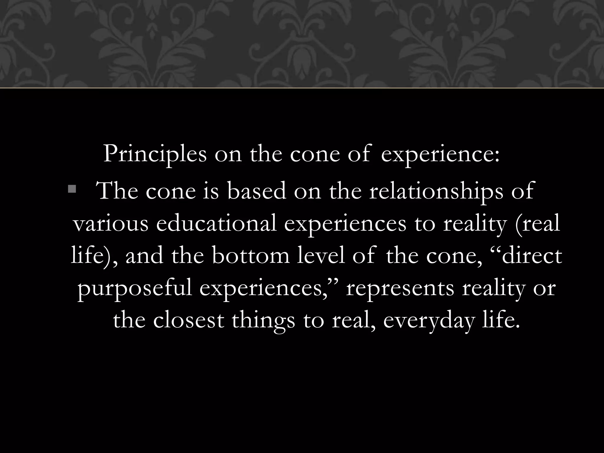 Principles on the cone of experience:
 The cone is based on the relationships of
various educational experiences to reality (real
life), and the bottom level of the cone, “direct
purposeful experiences,” represents reality or
the closest things to real, everyday life.
 