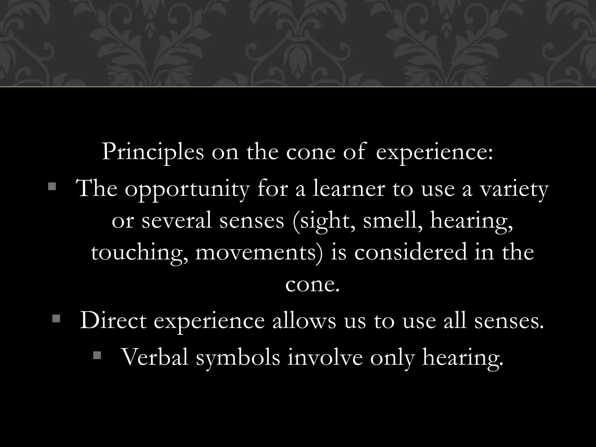 Principles on the cone of experience:
 The opportunity for a learner to use a variety
or several senses (sight, smell, hearing,
touching, movements) is considered in the
cone.
 Direct experience allows us to use all senses.
 Verbal symbols involve only hearing.
 