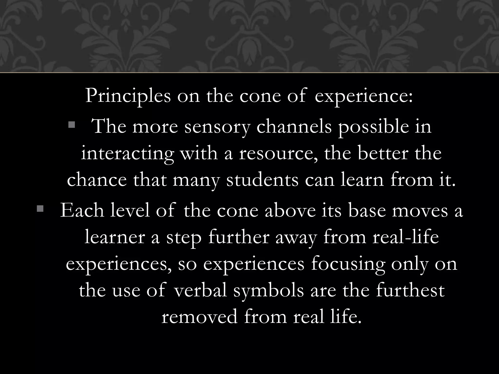 Principles on the cone of experience:
 The more sensory channels possible in
interacting with a resource, the better the
chance that many students can learn from it.
 Each level of the cone above its base moves a
learner a step further away from real-life
experiences, so experiences focusing only on
the use of verbal symbols are the furthest
removed from real life.
 