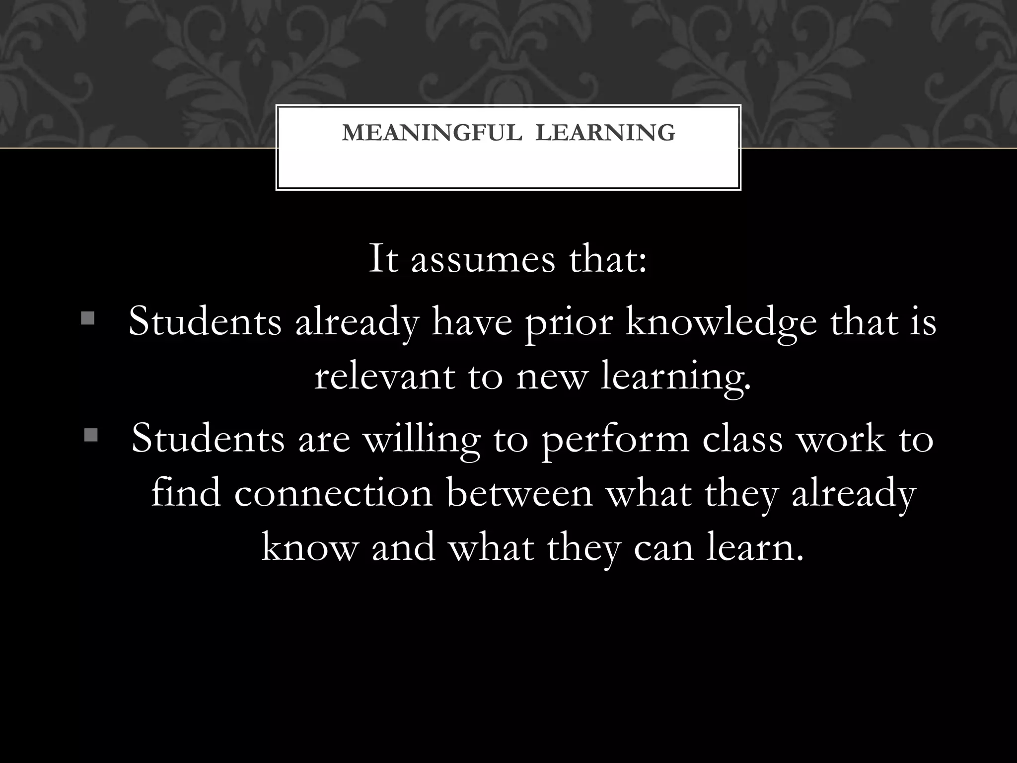 It assumes that:
 Students already have prior knowledge that is
relevant to new learning.
 Students are willing to perform class work to
find connection between what they already
know and what they can learn.
MEANINGFUL LEARNING
 
