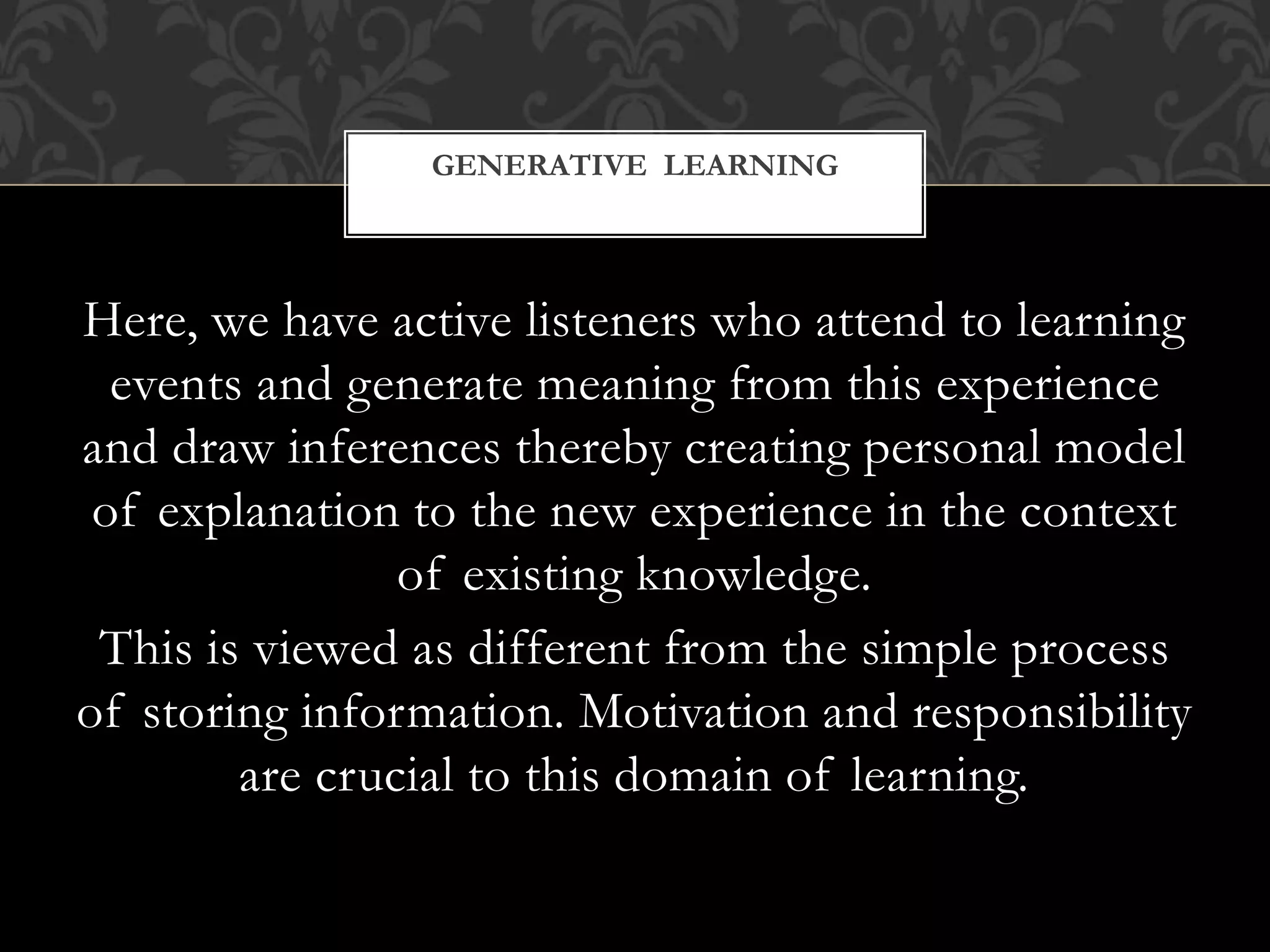 Here, we have active listeners who attend to learning
events and generate meaning from this experience
and draw inferences thereby creating personal model
of explanation to the new experience in the context
of existing knowledge.
This is viewed as different from the simple process
of storing information. Motivation and responsibility
are crucial to this domain of learning.
GENERATIVE LEARNING
 