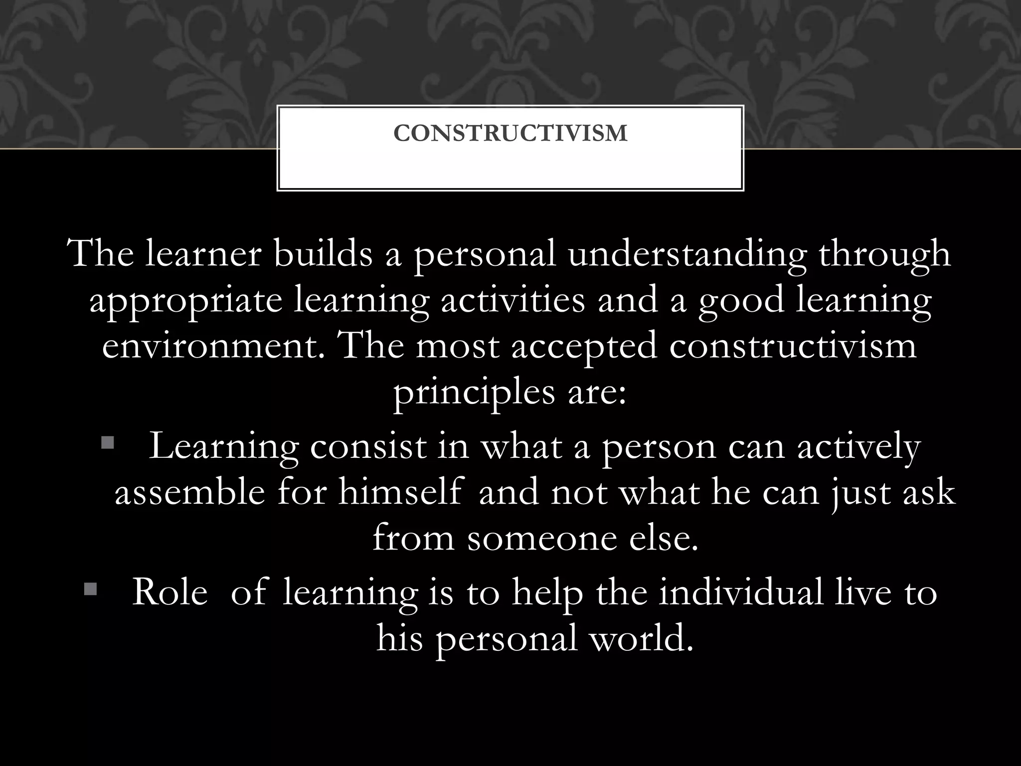 The learner builds a personal understanding through
appropriate learning activities and a good learning
environment. The most accepted constructivism
principles are:
 Learning consist in what a person can actively
assemble for himself and not what he can just ask
from someone else.
 Role of learning is to help the individual live to
his personal world.
CONSTRUCTIVISM
 