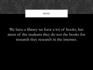 We have a library we have a lot of books, but
most of the students they do not the books for
research they research in the internet.
BANE
 