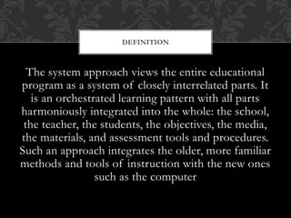 The system approach views the entire educational
program as a system of closely interrelated parts. It
is an orchestrated learning pattern with all parts
harmoniously integrated into the whole: the school,
the teacher, the students, the objectives, the media,
the materials, and assessment tools and procedures.
Such an approach integrates the older, more familiar
methods and tools of instruction with the new ones
such as the computer
DEFINITION
 