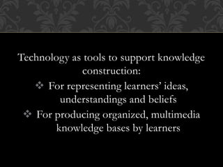 Technology as tools to support knowledge
construction:
 For representing learners’ ideas,
understandings and beliefs
 For producing organized, multimedia
knowledge bases by learners
 