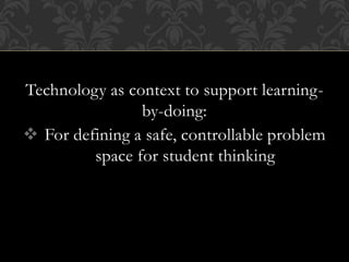 Technology as context to support learning-
by-doing:
 For defining a safe, controllable problem
space for student thinking
 