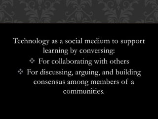 Technology as a social medium to support
learning by conversing:
 For collaborating with others
 For discussing, arguing, and building
consensus among members of a
communities.
 