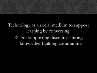 Technology as a social medium to support
learning by conversing:
 For supporting discourse among
knowledge-building communities
 