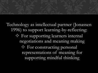 Technology as intellectual partner (Jonassen
1996) to support learning-by-reflecting:
 For supporting learners internal
negotiations and meaning making
 For constructing personal
representations of meaning for
supporting mindful thinking
 