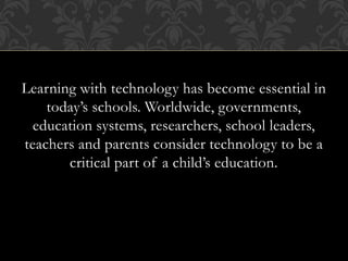 Learning with technology has become essential in
today’s schools. Worldwide, governments,
education systems, researchers, school leaders,
teachers and parents consider technology to be a
critical part of a child’s education.
 