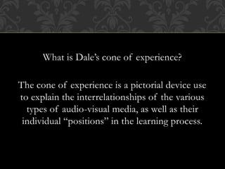 What is Dale’s cone of experience?
The cone of experience is a pictorial device use
to explain the interrelationships of the various
types of audio-visual media, as well as their
individual “positions” in the learning process.
 