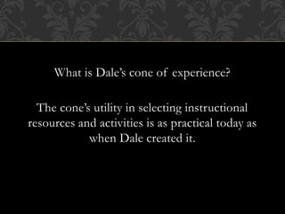 What is Dale’s cone of experience?
The cone’s utility in selecting instructional
resources and activities is as practical today as
when Dale created it.
 
