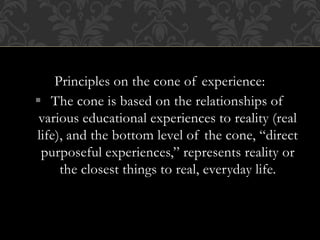 Principles on the cone of experience:
 The cone is based on the relationships of
various educational experiences to reality (real
life), and the bottom level of the cone, “direct
purposeful experiences,” represents reality or
the closest things to real, everyday life.
 