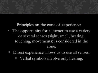 Principles on the cone of experience:
 The opportunity for a learner to use a variety
or several senses (sight, smell, hearing,
touching, movements) is considered in the
cone.
 Direct experience allows us to use all senses.
 Verbal symbols involve only hearing.
 