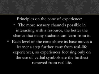 Principles on the cone of experience:
 The more sensory channels possible in
interacting with a resource, the better the
chance that many students can learn from it.
 Each level of the cone above its base moves a
learner a step further away from real-life
experiences, so experiences focusing only on
the use of verbal symbols are the furthest
removed from real life.
 