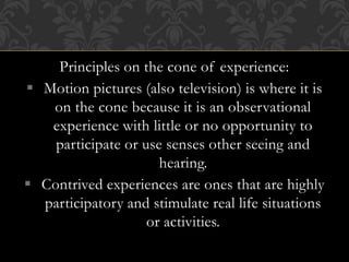 Principles on the cone of experience:
 Motion pictures (also television) is where it is
on the cone because it is an observational
experience with little or no opportunity to
participate or use senses other seeing and
hearing.
 Contrived experiences are ones that are highly
participatory and stimulate real life situations
or activities.
 
