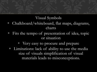 Visual Symbols
 Chalkboard/whiteboard, flat maps, diagrams,
charts
 Fits the tempo of presentation of idea, topic
or situation
 Very easy to procure and prepare
 Limitations: lack of ability to use the media
size of visuals simplification of visual
materials leads to misconceptions.
 