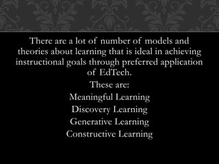 There are a lot of number of models and
theories about learning that is ideal in achieving
instructional goals through preferred application
of EdTech.
These are:
Meaningful Learning
Discovery Learning
Generative Learning
Constructive Learning
 