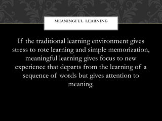 If the traditional learning environment gives
stress to rote learning and simple memorization,
meaningful learning gives focus to new
experience that departs from the learning of a
sequence of words but gives attention to
meaning.
MEANINGFUL LEARNING
 