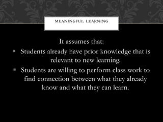 It assumes that:
 Students already have prior knowledge that is
relevant to new learning.
 Students are willing to perform class work to
find connection between what they already
know and what they can learn.
MEANINGFUL LEARNING
 