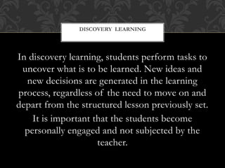 In discovery learning, students perform tasks to
uncover what is to be learned. New ideas and
new decisions are generated in the learning
process, regardless of the need to move on and
depart from the structured lesson previously set.
It is important that the students become
personally engaged and not subjected by the
teacher.
DISCOVERY LEARNING
 