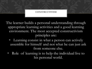 The learner builds a personal understanding through
appropriate learning activities and a good learning
environment. The most accepted constructivism
principles are:
 Learning consist in what a person can actively
assemble for himself and not what he can just ask
from someone else.
 Role of learning is to help the individual live to
his personal world.
CONSTRUCTIVISM
 