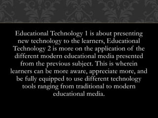 Educational Technology 1 is about presenting
new technology to the learners, Educational
Technology 2 is more on the application of the
different modern educational media presented
from the previous subject. This is wherein
learners can be more aware, appreciate more, and
be fully equipped to use different technology
tools ranging from traditional to modern
educational media.
 